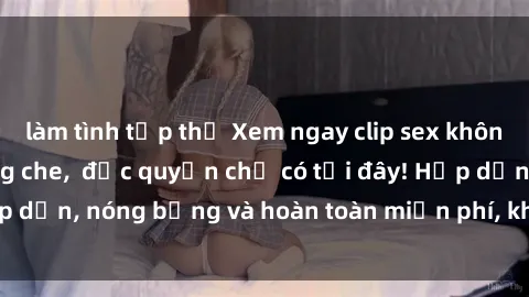 làm tình tập thể Xem ngay clip sex không che cực hot, không che,  độc quyền chỉ có tại đây! Hấp dẫn, nóng bỏng và hoàn toàn miễn phí, không thể bỏ qua!