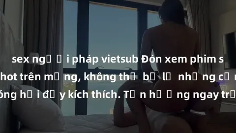sex người pháp vietsub Đón xem phim sex mới nhất đang hot trên mạng, không thể bỏ lỡ những cảnh nóng hổi đầy kích thích. Tận hưởng ngay trước khi bị xoá chóng mặt!
