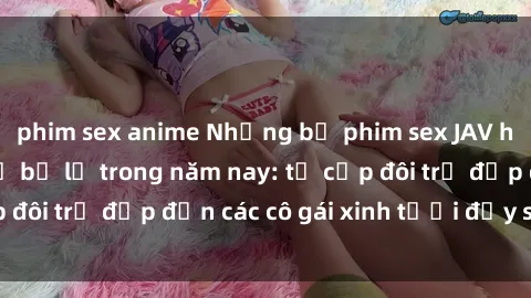 phim sex anime Những bộ phim sex JAV hot nhất không thể bỏ lỡ trong năm nay: từ cặp đôi trẻ đẹp đến các cô gái xinh tươi đầy sức hút.