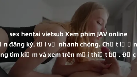 sex hentai vietsub Xem phim JAV online miễn phí không cần đăng ký, tải về nhanh chóng. Chất lượng HD, dễ dàng tìm kiếm và xem trên mọi thiết bị. Đặc biệt, không quảng cáo làm phiền.