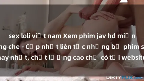sex loli việt nam Xem phim jav hd miễn phí đỉnh cao không che - Cập nhật liên tục những bộ phim sex hay nhất, chất lượng cao chỉ có tại website chuyên nghiệp hàng đầu.