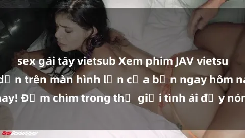 sex gái tây vietsub Xem phim JAV vietsub mới nhất và hấp dẫn trên màn hình lớn của bạn ngay hôm nay! Đắm chìm trong thế giới tình ái đầy nóng bỏng và kích thích.
