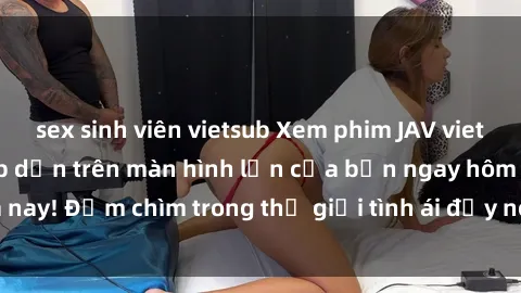 sex sinh viên vietsub Xem phim JAV vietsub mới nhất và hấp dẫn trên màn hình lớn của bạn ngay hôm nay! Đắm chìm trong thế giới tình ái đầy nóng bỏng và kích thích.