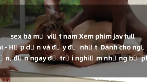 sex bà mẹ việt nam Xem phim jav full HD online miễn phí - Hấp dẫn và đầy đủ nhất  Dành cho người lớn, đến ngay để trải nghiệm những bộ phim hấp dẫn và hấp dẫn.