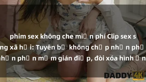 phim sex không che miễn phí Clip sex sinh viên gây sốt mạng xã hội: Tuyên bố không chấp nhận phần mềm gián điệp, đòi xóa hình ảnh trên internet