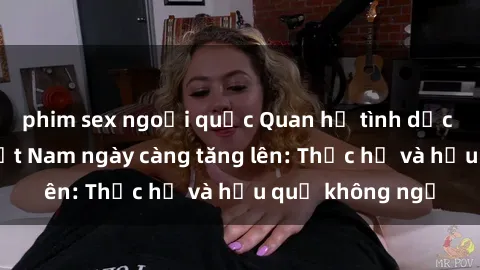 phim sex ngoại quốc Quan hệ tình dục của nữ sinh Việt Nam ngày càng tăng lên: Thực hư và hậu quả không ngờ