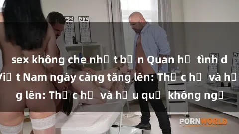 sex không che nhật bản Quan hệ tình dục của nữ sinh Việt Nam ngày càng tăng lên: Thực hư và hậu quả không ngờ