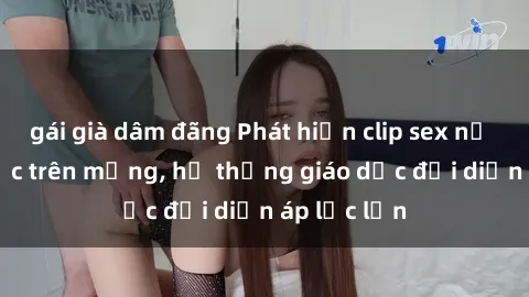 gái già dâm đãng Phát hiện clip sex nữ sinh gây sốc trên mạng, hệ thống giáo dục đối diện áp lực lớn
