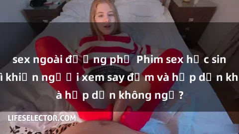 sex ngoài đường phố Phim sex học sinh: Điều gì khiến người xem say đắm và hấp dẫn không ngờ?