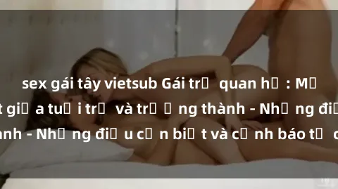 sex gái tây vietsub Gái trẻ quan hệ: Mối quan hệ khác biệt giữa tuổi trẻ và trưởng thành - Những điều cần biết và cảnh báo từ chuyên gia
