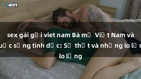sex gái gọi viet nam Bà mẹ Việt Nam và cuộc sống tình dục: Sự thật và những lo lắng