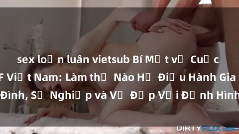 sex loạn luân vietsub Bí Mật về Cuộc Sống Của Các MILF Việt Nam: Làm thế Nào Họ Điều Hành Gia Đình, Sự Nghiệp và Vẻ Đẹp Với Định Hình Văn Hóa Đương Đại