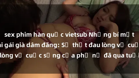 sex phim hàn quốc vietsub Những bí mật đằng sau vẻ ngoài gái già dâm đãng: Sự thật đau lòng về cuộc sống của phụ nữ đã qua tuổi thanh xuân