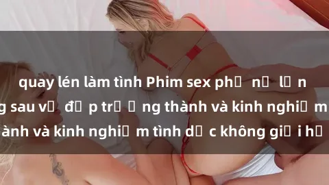 quay lén làm tình Phim sex phụ nữ lớn tuổi: Sức hút đằng sau vẻ đẹp trưởng thành và kinh nghiệm tình dục không giới hạn