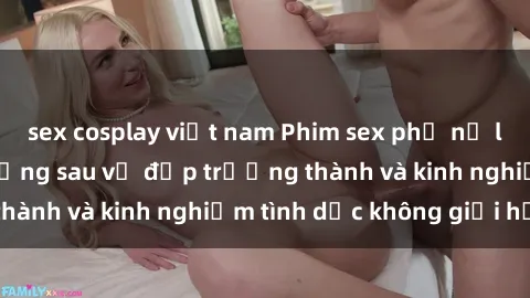 sex cosplay việt nam Phim sex phụ nữ lớn tuổi: Sức hút đằng sau vẻ đẹp trưởng thành và kinh nghiệm tình dục không giới hạn