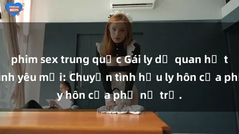 phim sex trung quốc Gái ly dị quan hệ tìm kiếm tình yêu mới: Chuyện tình hậu ly hôn của phụ nữ trẻ.