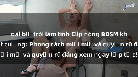gái bị trói làm tình Clip nóng BDSM khiến người xem phát cuồng: Phong cách mới mẻ và quyến rũ đáng xem ngay lập tức!