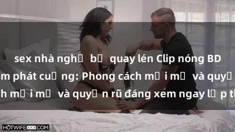 sex nhà nghỉ bị quay lén Clip nóng BDSM khiến người xem phát cuồng: Phong cách mới mẻ và quyến rũ đáng xem ngay lập tức!