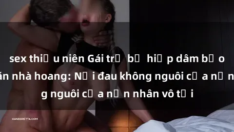 sex thiếu niên Gái trẻ bị hiếp dâm bạo lực trong căn nhà hoang: Nỗi đau không nguôi của nạn nhân vô tội