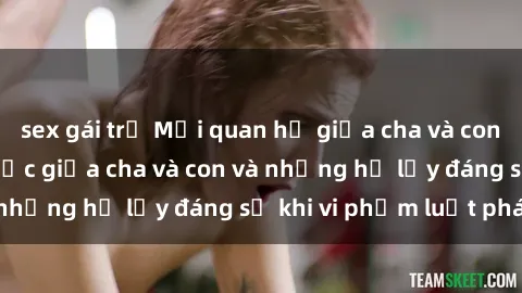 sex gái trẻ Mối quan hệ giữa cha và con: Sự thật về tình dục giữa cha và con và những hệ lụy đáng sợ khi vi phạm luật pháp.