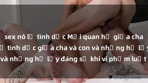 sex nô lệ tình dục Mối quan hệ giữa cha và con: Sự thật về tình dục giữa cha và con và những hệ lụy đáng sợ khi vi phạm luật pháp.