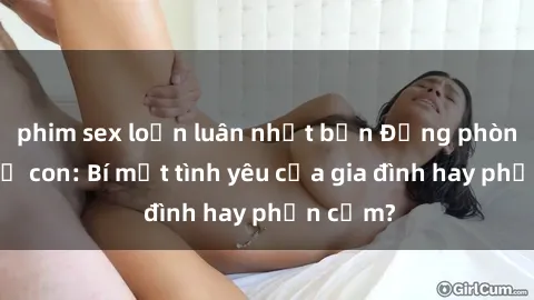 phim sex loạn luân nhật bản Động phòng sex mẹ con: Bí mật tình yêu của gia đình hay phản cảm?