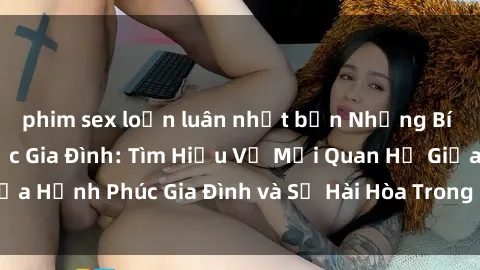 phim sex loạn luân nhật bản Những Bí Mật trong Tình Dục Gia Đình: Tìm Hiểu Về Mối Quan Hệ Giữa Hạnh Phúc Gia Đình và Sự Hài Hòa Trong Cuộc Sống Tình Dục
