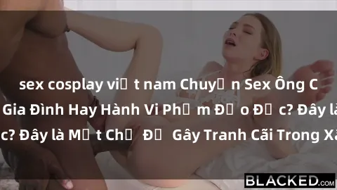 sex cosplay việt nam Chuyện Sex Ông Cháu: Mối Quan Hệ Gia Đình Hay Hành Vi Phạm Đạo Đức? Đây là Một Chủ Đề Gây Tranh Cãi Trong Xã Hội Hiện Nay.