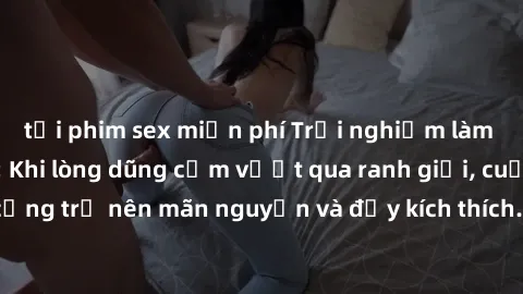 tải phim sex miễn phí Trải nghiệm làm tình ngoài đường: Khi lòng dũng cảm vượt qua ranh giới, cuộc hẹn nơi công cộng trở nên mãn nguyện và đầy kích thích. Hành vi nguy hiểm, nhưng cũng tạo nên cảm giá