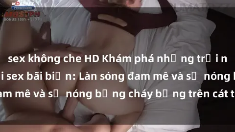 sex không che HD Khám phá những trải nghiệm độc đáo tại sex bãi biển: Làn sóng đam mê và sự nóng bỏng cháy bỏng trên cát trắng
