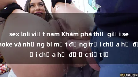 sex loli việt nam Khám phá thế giới sex quán karaoke và những bí mật động trời chưa hề được tiết lộ