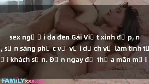 sex người da đen Gái Việt xinh đẹp, nồng nàn tình cảm, sẵn sàng phục vụ với dịch vụ làm tình tại khách sạn. Đến ngay để thỏa mãn mọi khao khát của bạn!