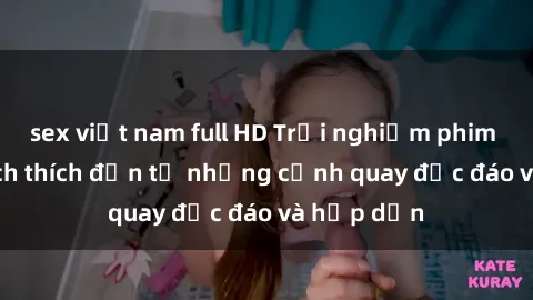 sex việt nam full HD Trải nghiệm phim sex : Sự kích thích đến từ những cảnh quay độc đáo và hấp dẫn