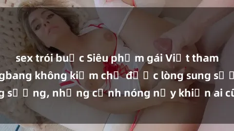 sex trói buộc Siêu phẩm gái Việt tham gia trong buổi gangbang không kiềm chế được lòng sung sướng, những cảnh nóng nảy khiến ai cũng phải mãn nhãn