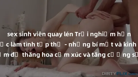 sex sinh viên quay lén Trải nghiệm hứng khởi cùng với việc làm tình tập thể - những bí mật và kinh nghiệm để thăng hoa cảm xúc và tăng cường sự gắn kết trong mối quan hệ