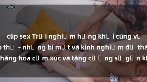 clip sex Trải nghiệm hứng khởi cùng với việc làm tình tập thể - những bí mật và kinh nghiệm để thăng hoa cảm xúc và tăng cường sự gắn kết trong mối quan hệ
