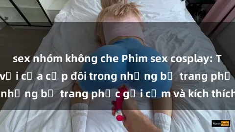 sex nhóm không che Phim sex cosplay: Trải nghiệm tuyệt vời của cặp đôi trong những bộ trang phục gợi cảm và kích thích