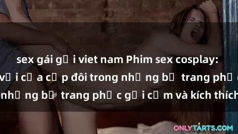 sex gái gọi viet nam Phim sex cosplay: Trải nghiệm tuyệt vời của cặp đôi trong những bộ trang phục gợi cảm và kích thích