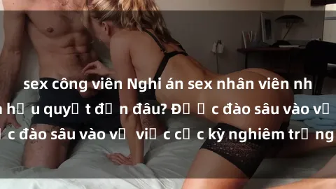 sex công viên Nghi án sex nhân viên nhà hàng: Hậu quả và hậu quyết đến đâu? Được đào sâu vào vụ việc cực kỳ nghiêm trọng này.