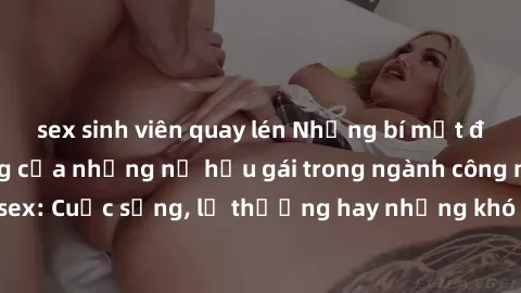 sex sinh viên quay lén Những bí mật đằng sau cuộc sống của những nữ hầu gái trong ngành công nghiệp sex: Cuộc sống, lẽ thường hay những khó khăn mà họ phải đối mặt.