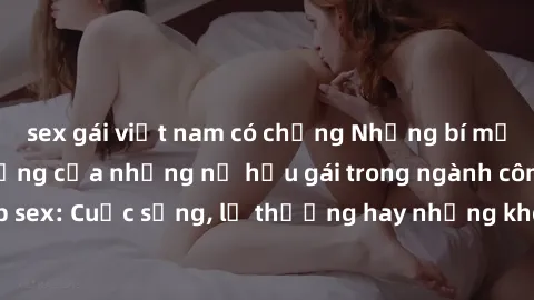 sex gái việt nam có chồng Những bí mật đằng sau cuộc sống của những nữ hầu gái trong ngành công nghiệp sex: Cuộc sống, lẽ thường hay những khó khăn mà họ phải đối mặt.