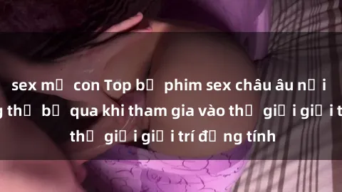 sex mẹ con Top bộ phim sex châu âu nổi tiếng không thể bỏ qua khi tham gia vào thế giới giải trí đồng tính