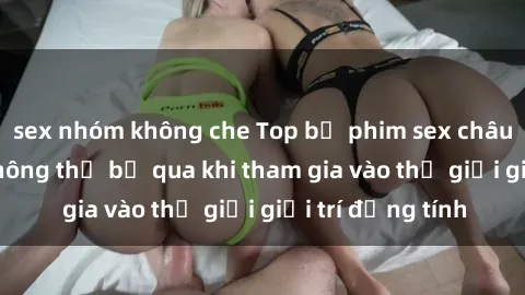sex nhóm không che Top bộ phim sex châu âu nổi tiếng không thể bỏ qua khi tham gia vào thế giới giải trí đồng tính
