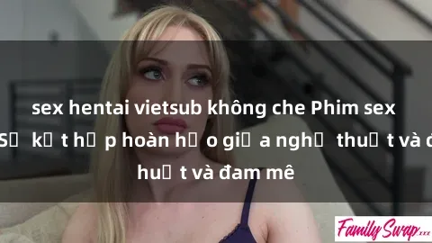 sex hentai vietsub không che Phim sex Pháp - Sự kết hợp hoàn hảo giữa nghệ thuật và đam mê