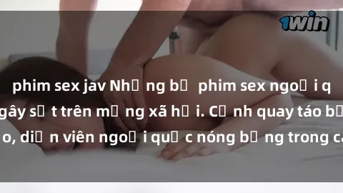 phim sex jav Những bộ phim sex ngoại quốc nổi tiếng và gây sốt trên mạng xã hội. Cảnh quay táo bạo, diễn viên ngoại quốc nóng bỏng trong các tác phẩm đỉnh cao.