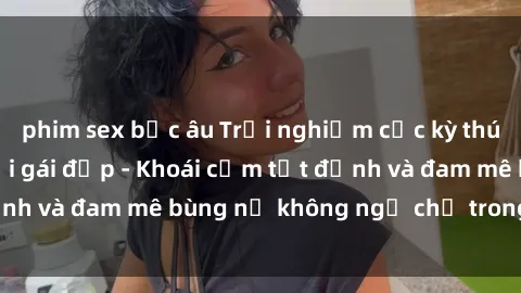 phim sex bắc âu Trải nghiệm cực kỳ thú vị khi làm tình với gái đẹp - Khoái cảm tột đỉnh và đam mê bùng nổ không ngờ chỉ trong một đêm!