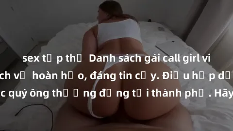 sex tập thể Danh sách gái call girl vip chất lượng, dịch vụ hoàn hảo, đáng tin cậy. Điều hấp dẫn cho các quý ông thượng đẳng tại thành phố. Hãy nhấc máy và đặt lịch ngay!