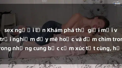 sex người lớn Khám phá thế giới mới với sex người lớn: trải nghiệm đầy mê hoặc và đắm chìm trong những cung bậc cảm xúc tột cùng, hứng khởi và cuốn hút.