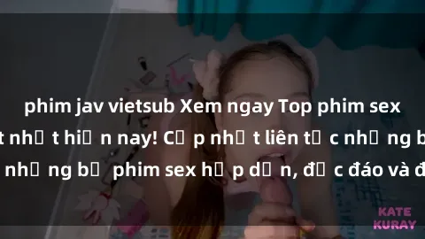 phim jav vietsub Xem ngay Top phim sex mới nhất đang hot nhất hiện nay! Cập nhật liên tục những bộ phim sex hấp dẫn, độc đáo và đầy kích thích.