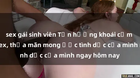 sex gái sinh viên Tận hưởng khoái cảm với gái xinh sex, thỏa mãn mong ước tình dục của mình ngay hôm nay